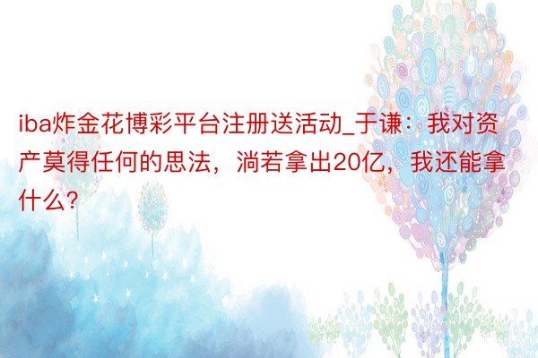 iba炸金花博彩平台注册送活动_于谦：我对资产莫得任何的思法，淌若拿出20亿，我还能拿什么？