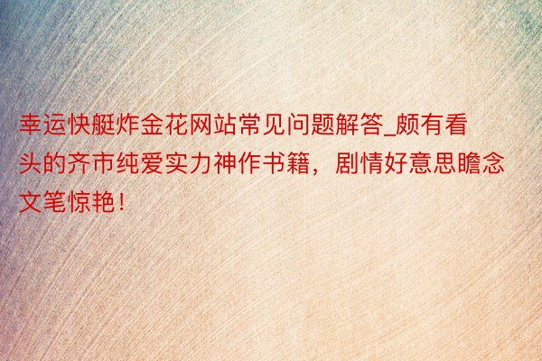 幸运快艇炸金花网站常见问题解答_颇有看头的齐市纯爱实力神作书籍，剧情好意思瞻念文笔惊艳！