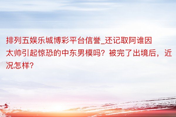 排列五娱乐城博彩平台信誉_还记取阿谁因太帅引起惊恐的中东男模吗？被完了出境后，近况怎样？