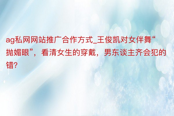 ag私网网站推广合作方式_王俊凯对女伴舞“抛媚眼”，看清女生的穿戴，男东谈主齐会犯的错？