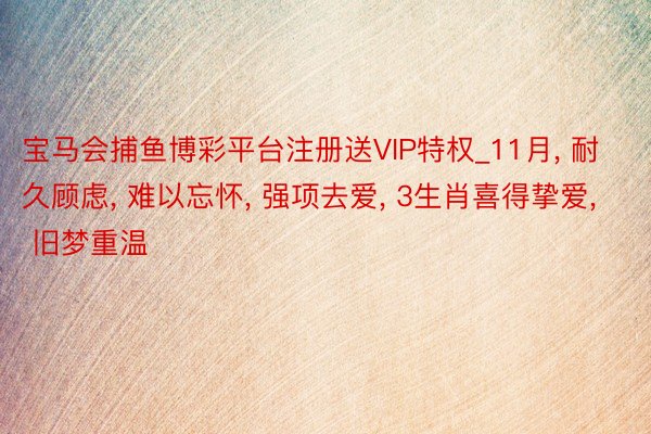 宝马会捕鱼博彩平台注册送VIP特权_11月， 耐久顾虑， 难以忘怀， 强项去爱， 3生肖喜得挚爱， 旧梦重温