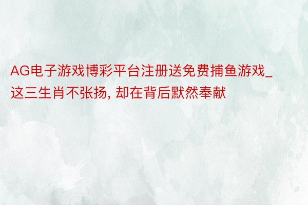 AG电子游戏博彩平台注册送免费捕鱼游戏_这三生肖不张扬， 却在背后默然奉献