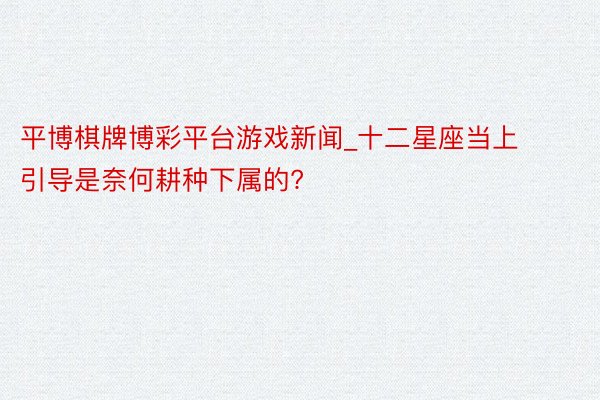平博棋牌博彩平台游戏新闻_十二星座当上引导是奈何耕种下属的?