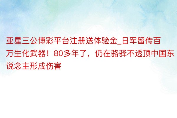 亚星三公博彩平台注册送体验金_日军留传百万生化武器！80多年了，仍在骆驿不透顶中国东说念主形成伤害